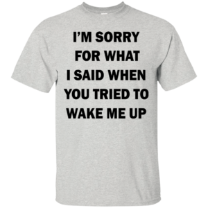 I’m Sorry For What I Said When You Tried To Wake Me Up Shirt