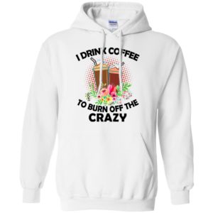 I Drink Coffee To Burn Off The Crazy Shirt, Hoodie