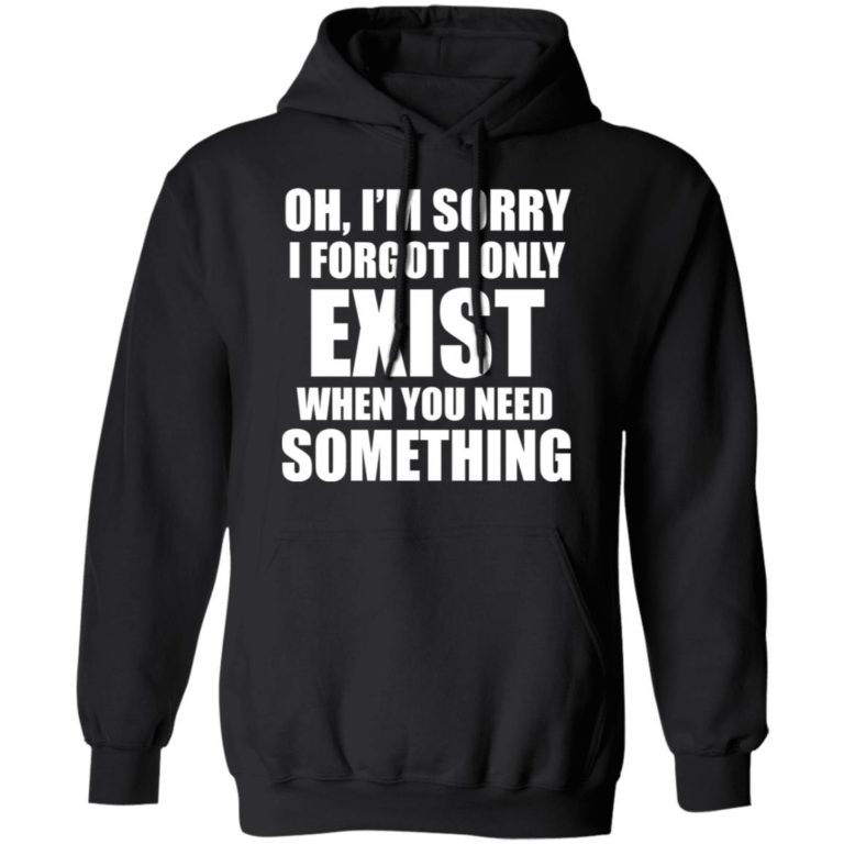 Oh, I'm Sorry I Forgot I Only Exist When You Need Something Shirt ...