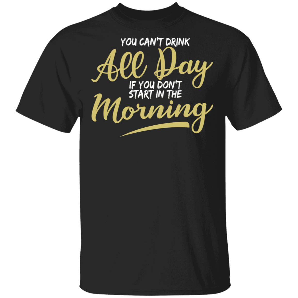 You Can't Drink All Day If You Don't Start In The Morning Shirt ...