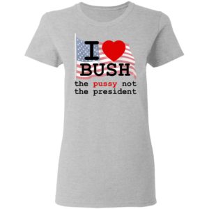 I Love Bush – The Pussy Not The President Shirt