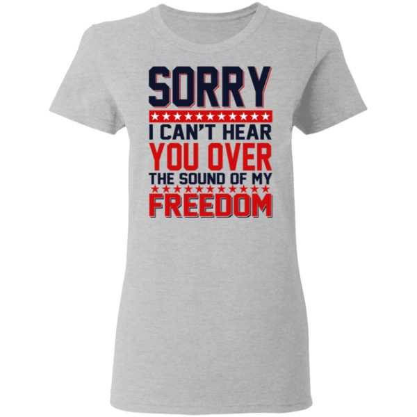 Sorry I Can’t Hear You Over The Sound Of My Freedom Shirt