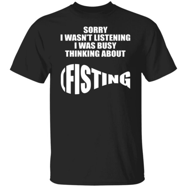 Sorry I Wasn't Listening I Was Busy Thinking About Fisting Shirt