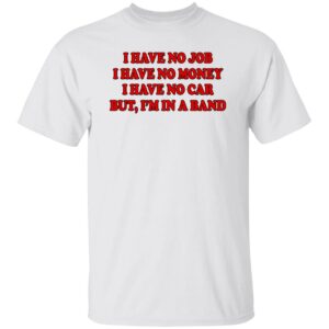 I Have No Job I Have No Money I Have No Car But I'm In A Band Shirt