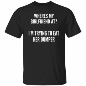 Wheres My Girlfriend At I’m Trying To Eat Her Dumper Shirt
