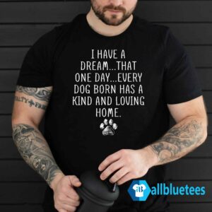I Have A Dream That One Day Every Dog Born Has A Kind And Loving Home Shirt